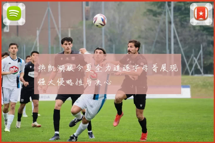 热凯湖狼今夏全力追逐字母哥展现强大侵略性与决心
