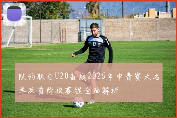 陕西联合U20备战2026年中青赛大名单及首阶段赛程全面解析