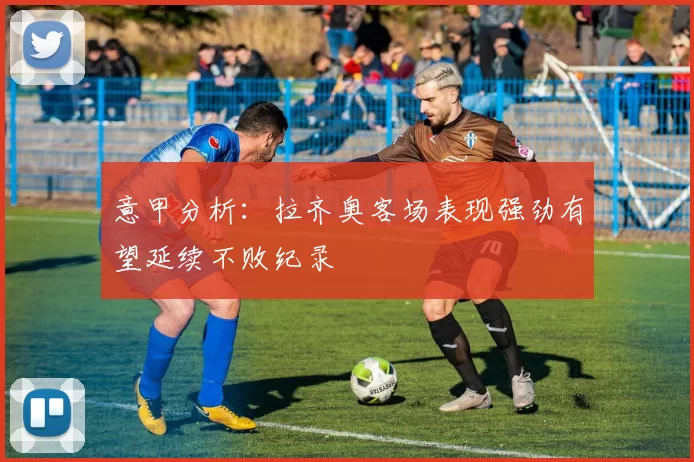 意甲分析：拉齐奥客场表现强劲有望延续不败纪录