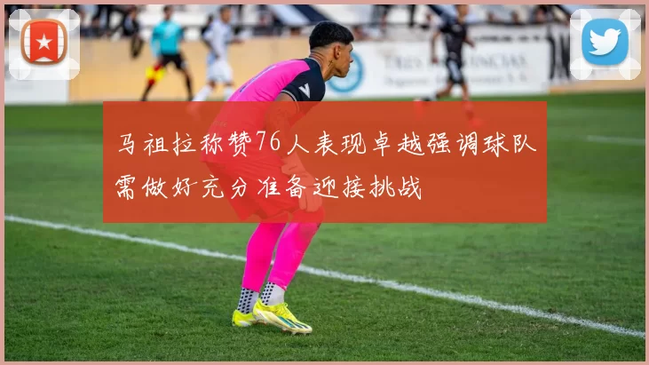 马祖拉称赞76人表现卓越强调球队需做好充分准备迎接挑战