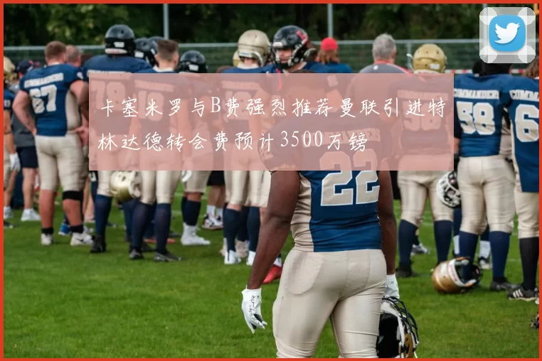 卡塞米罗与B费强烈推荐曼联引进特林达德转会费预计3500万镑