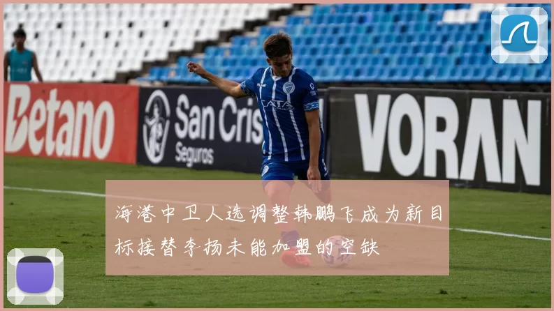海港中卫人选调整韩鹏飞成为新目标接替李扬未能加盟的空缺