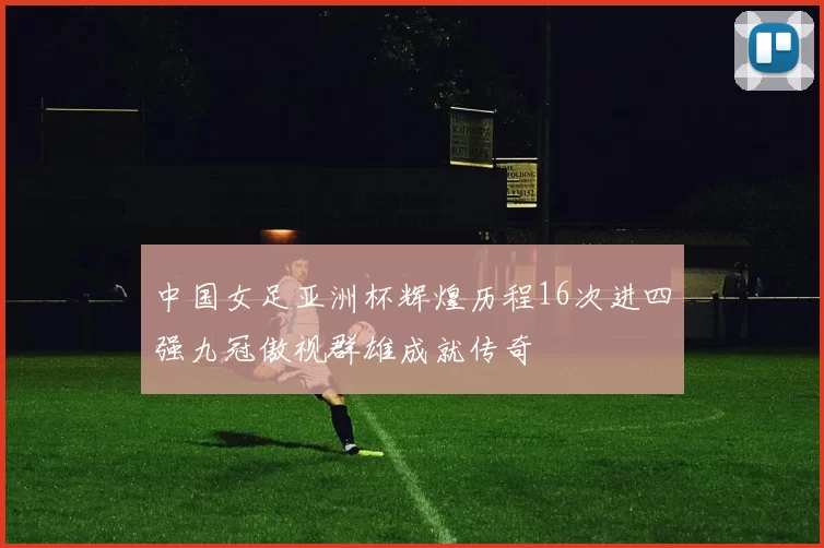 中国女足亚洲杯辉煌历程16次进四强九冠傲视群雄成就传奇