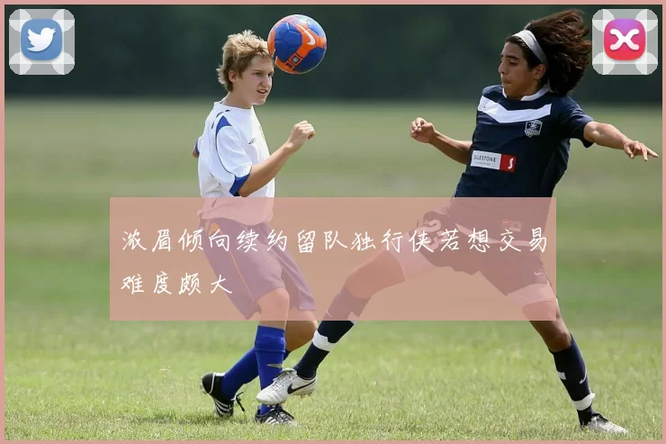 浓眉倾向续约留队独行侠若想交易难度颇大