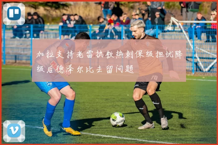 加拉支持老雷执教热刺保级担忧降级后德泽尔比去留问题