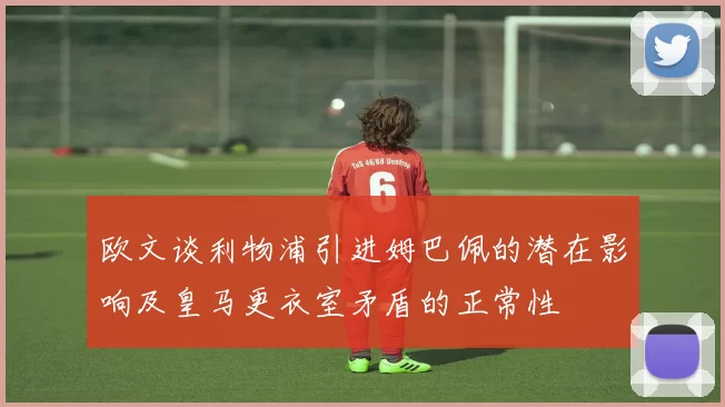 欧文谈利物浦引进姆巴佩的潜在影响及皇马更衣室矛盾的正常性