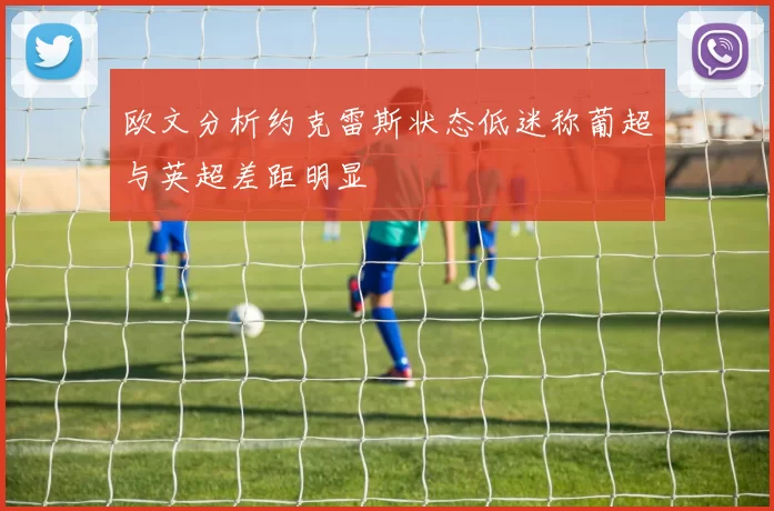 欧文分析约克雷斯状态低迷称葡超与英超差距明显