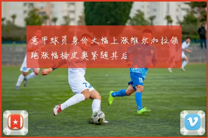 意甲球员身价大幅上涨维尔加拉领跑涨幅榜皮奥紧随其后