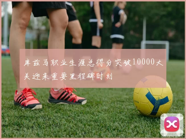 库兹马职业生涯总得分突破10000大关迎来重要里程碑时刻
